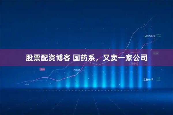 股票配资博客 国药系，又卖一家公司
