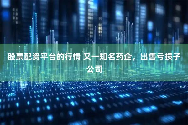 股票配资平台的行情 又一知名药企，出售亏损子公司