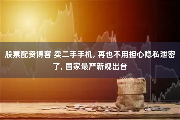 股票配资博客 卖二手手机, 再也不用担心隐私泄密了, 国家最严新规出台