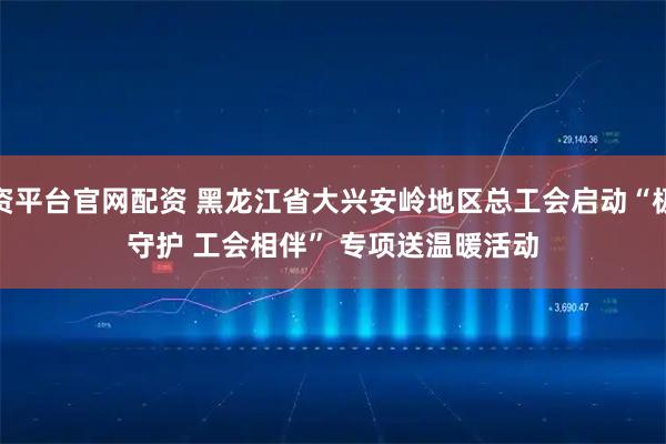 配资平台官网配资 黑龙江省大兴安岭地区总工会启动“极寒守护 工会相伴” 专项送温暖活动