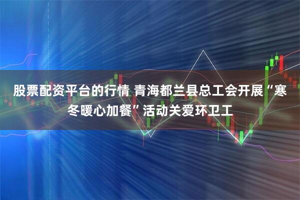 股票配资平台的行情 青海都兰县总工会开展“寒冬暖心加餐”活动关爱环卫工