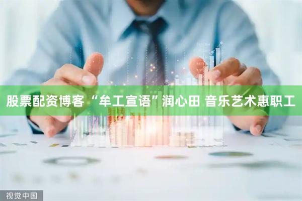 股票配资博客 “牟工宣语”润心田 音乐艺术惠职工