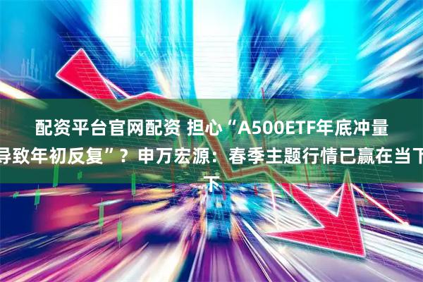配资平台官网配资 担心“A500ETF年底冲量导致年初反复”？申万宏源：春季主题行情已赢在当下