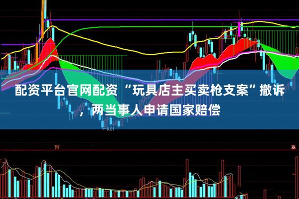 配资平台官网配资 “玩具店主买卖枪支案”撤诉，两当事人申请国家赔偿