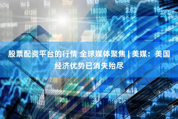股票配资平台的行情 全球媒体聚焦 | 美媒：美国经济优势已消失殆尽