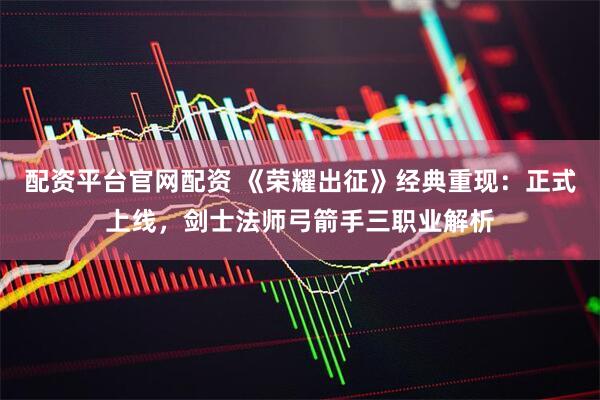 配资平台官网配资 《荣耀出征》经典重现：正式上线，剑士法师弓箭手三职业解析