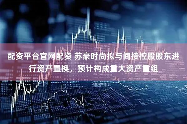 配资平台官网配资 苏豪时尚拟与间接控股股东进行资产置换，预计构成重大资产重组