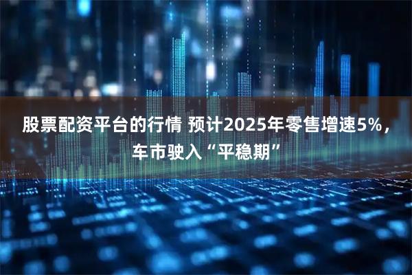 股票配资平台的行情 预计2025年零售增速5%，车市驶入“平稳期”