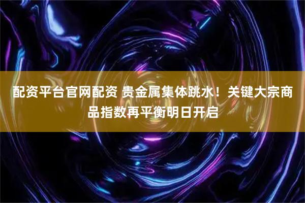 配资平台官网配资 贵金属集体跳水！关键大宗商品指数再平衡明日开启