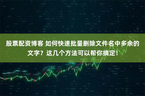 股票配资博客 如何快速批量删除文件名中多余的文字？这几个方法可以帮你搞定！