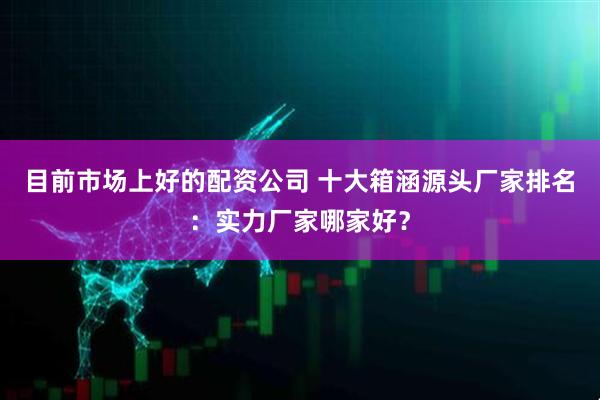 目前市场上好的配资公司 十大箱涵源头厂家排名：实力厂家哪家好？
