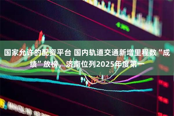 国家允许的配资平台 国内轨道交通新增里程数“成绩”放榜，济南位列2025年度第一