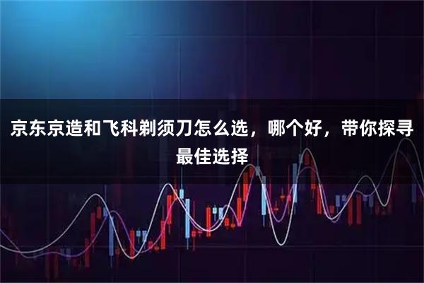 京东京造和飞科剃须刀怎么选，哪个好，带你探寻最佳选择