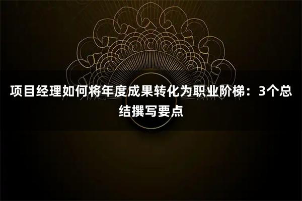 项目经理如何将年度成果转化为职业阶梯：3个总结撰写要点