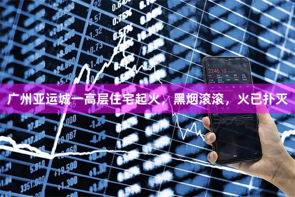 广州亚运城一高层住宅起火，黑烟滚滚，火已扑灭