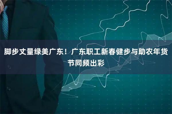 脚步丈量绿美广东！广东职工新春健步与助农年货节同频出彩