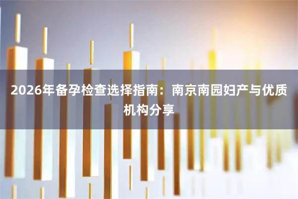 2026年备孕检查选择指南：南京南园妇产与优质机构分享
