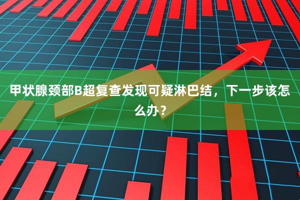 甲状腺颈部B超复查发现可疑淋巴结，下一步该怎么办？