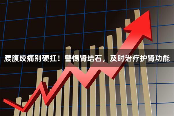 腰腹绞痛别硬扛！警惕肾结石，及时治疗护肾功能