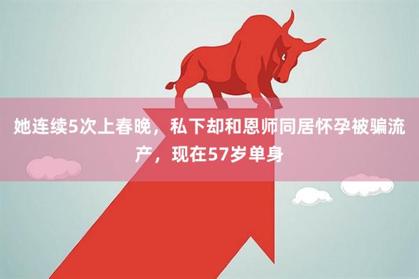 她连续5次上春晚，私下却和恩师同居怀孕被骗流产，现在57岁单身