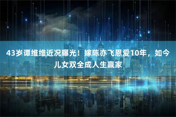 43岁谭维维近况曝光！嫁陈亦飞恩爱10年，如今儿女双全成人生赢家