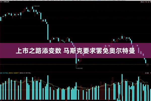 上市之路添变数 马斯克要求罢免奥尔特曼