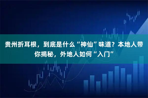 贵州折耳根，到底是什么“神仙”味道？本地人带你揭秘，外地人如何“入门”