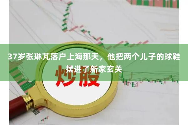 37岁张琳芃落户上海那天，他把两个儿子的球鞋摆进了新家玄关