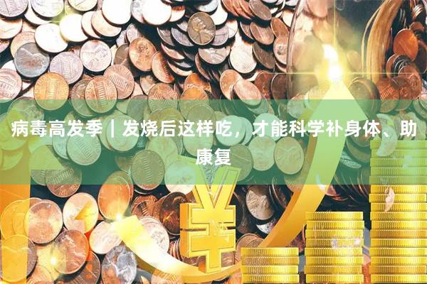 病毒高发季｜发烧后这样吃，才能科学补身体、助康复