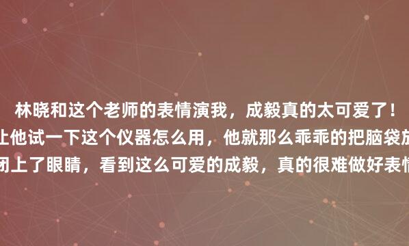 林晓和这个老师的表情演我，成毅真的太可爱了！他怎么能这么可爱呢？让他试一下这个仪器怎么用，他就那么乖乖的把脑袋放了上去，还乖咪咪的闭上了眼睛，看到这么可爱的成毅，真的很难做好表情管理好吧！我隔着屏幕看到成毅这个模样，嘴角就没下去过，不自觉的就一脸姨母笑，好想好想把他拐回家啊，成毅妈妈是...