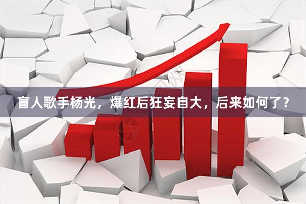 盲人歌手杨光，爆红后狂妄自大，后来如何了？