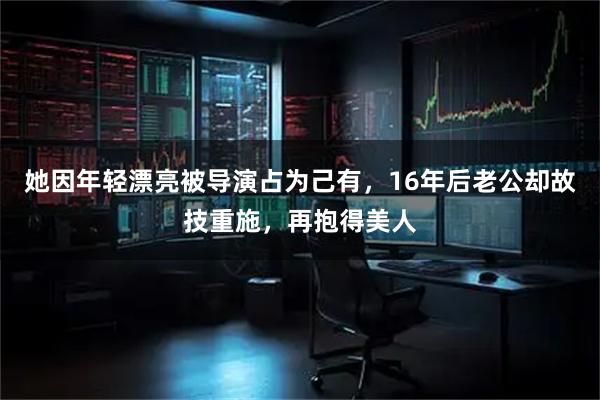 她因年轻漂亮被导演占为己有，16年后老公却故技重施，再抱得美人