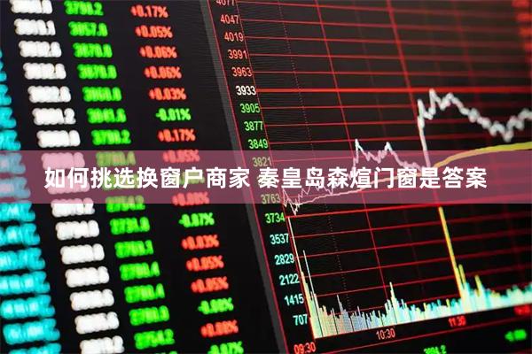 如何挑选换窗户商家 秦皇岛森煊门窗是答案