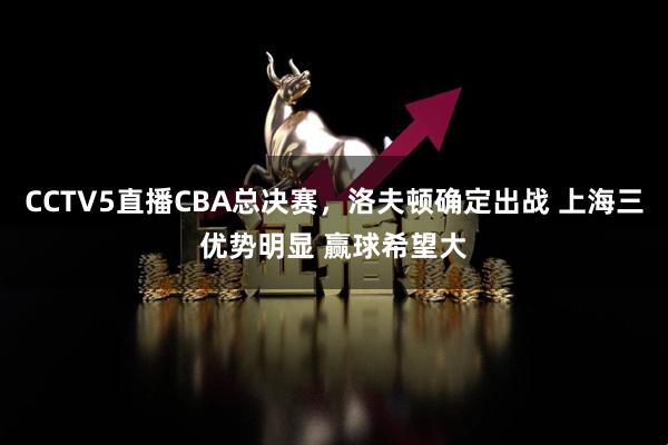 CCTV5直播CBA总决赛，洛夫顿确定出战 上海三优势明显 赢球希望大