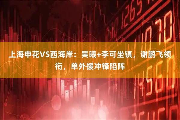 上海申花VS西海岸：吴曦+李可坐镇，谢鹏飞领衔，单外援冲锋陷阵