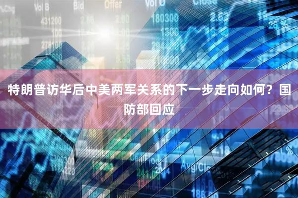 特朗普访华后中美两军关系的下一步走向如何？国防部回应